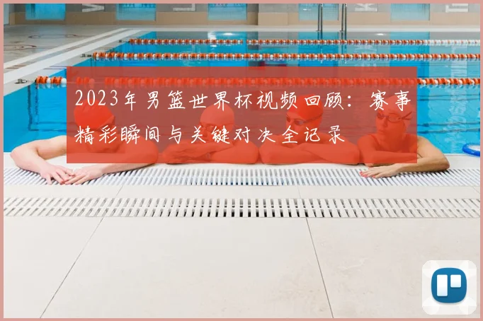 2023年男篮世界杯视频回顾：赛事精彩瞬间与关键对决全记录