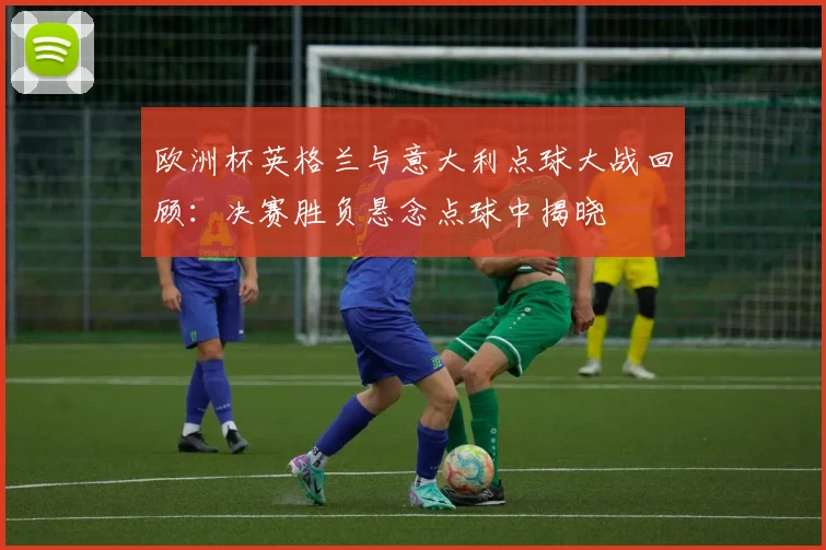 欧洲杯英格兰与意大利点球大战回顾：决赛胜负悬念点球中揭晓