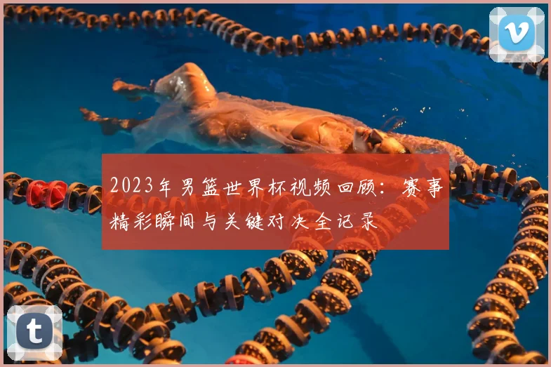 2023年男篮世界杯视频回顾：赛事精彩瞬间与关键对决全记录