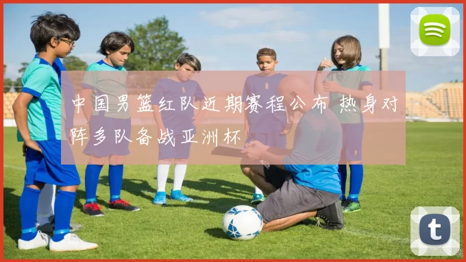 中国男篮红队近期赛程公布 热身对阵多队备战亚洲杯