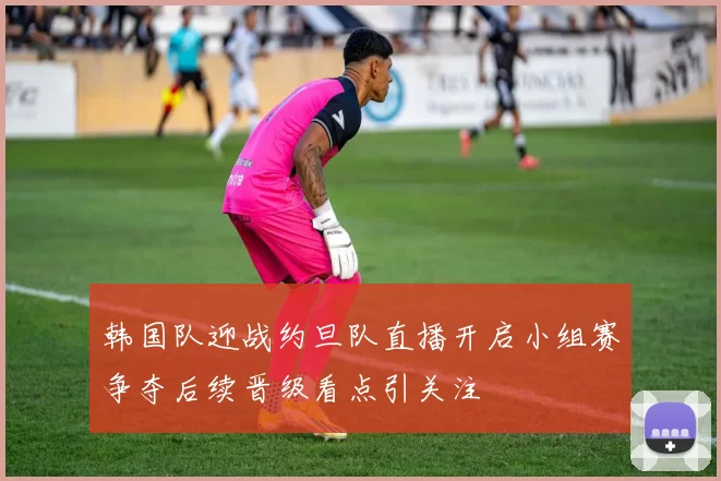 韩国队迎战约旦队直播开启小组赛争夺后续晋级看点引关注
