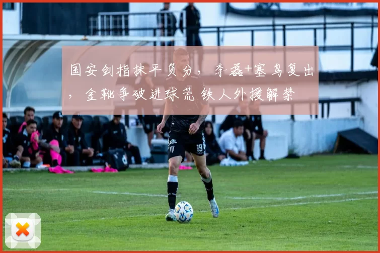 国安剑指抹平负分，李磊+塞鸟复出，金靴争破进球荒 铁人外援解禁