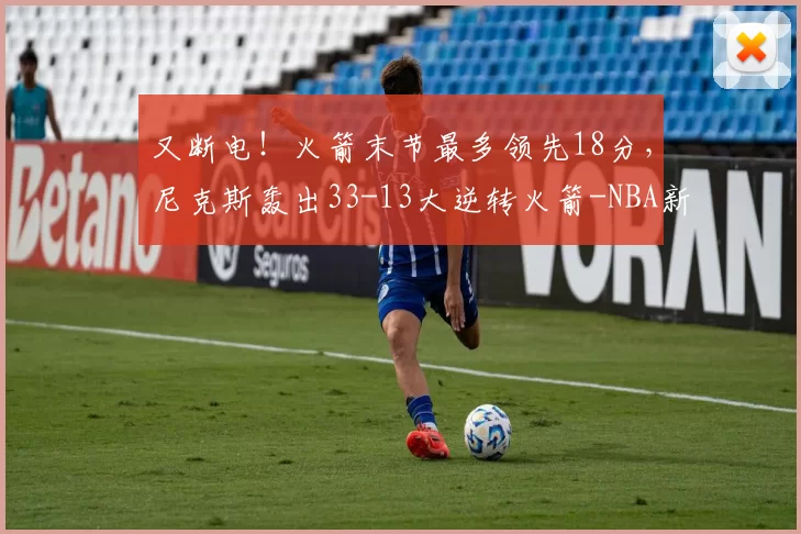 又断电！火箭末节最多领先18分，尼克斯轰出33-13大逆转火箭-NBA新闻