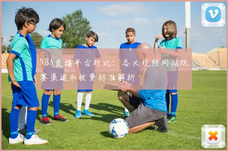 NBA直播平台对比:各大视频网站观赛渠道和收费标准解析