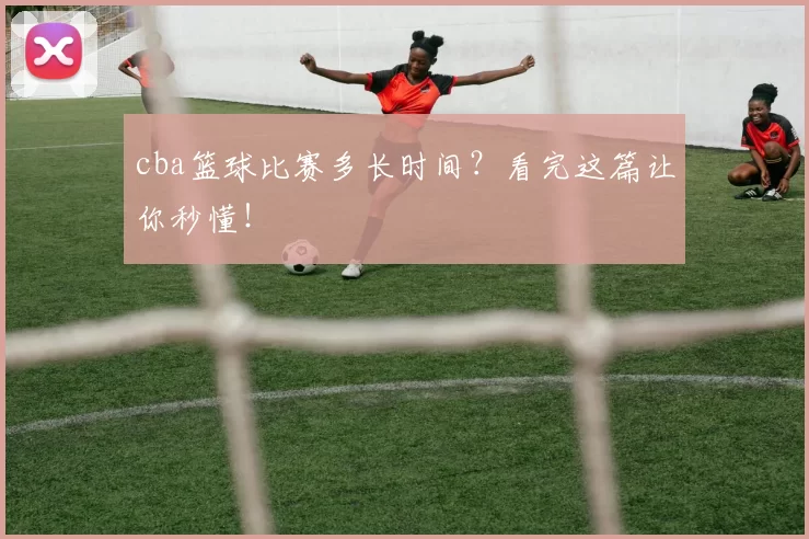 cba篮球比赛多长时间？看完这篇让你秒懂！