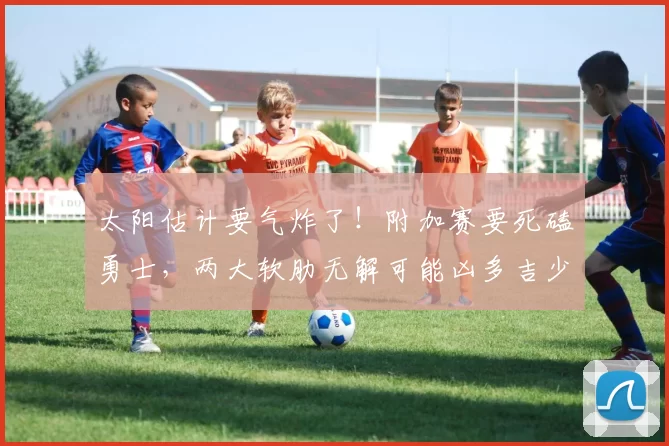 太阳估计要气炸了！附加赛要死磕勇士，两大软肋无解可能凶多吉少