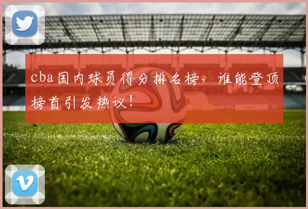 cba国内球员得分排名榜，谁能登顶榜首引发热议！