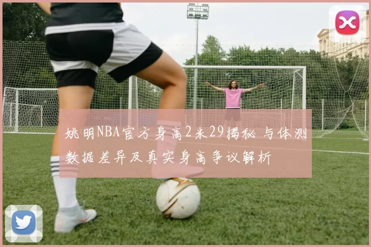 姚明NBA官方身高2米29揭秘 与体测数据差异及真实身高争议解析