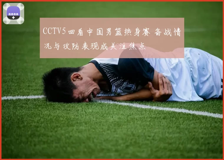 CCTV5回看中国男篮热身赛 备战情况与攻防表现成关注焦点