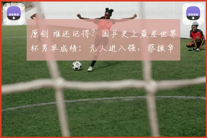 原创 谁还记得？国乒史上最差世界杯男单成绩：无人进八强，蔡振华抱憾