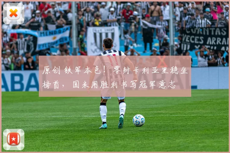 原创 铁军本色！零封卡利亚里稳坐榜首，国米用胜利书写冠军意志