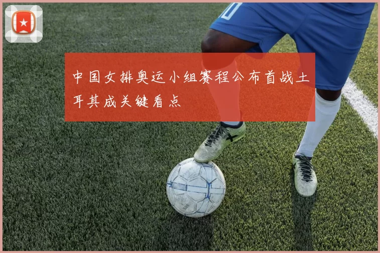 中国女排奥运小组赛程公布首战土耳其成关键看点