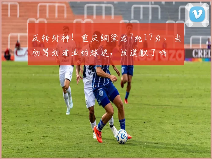 反转封神！重庆铜梁龙7轮17分，当初骂刘建业的球迷，该道歉了吗