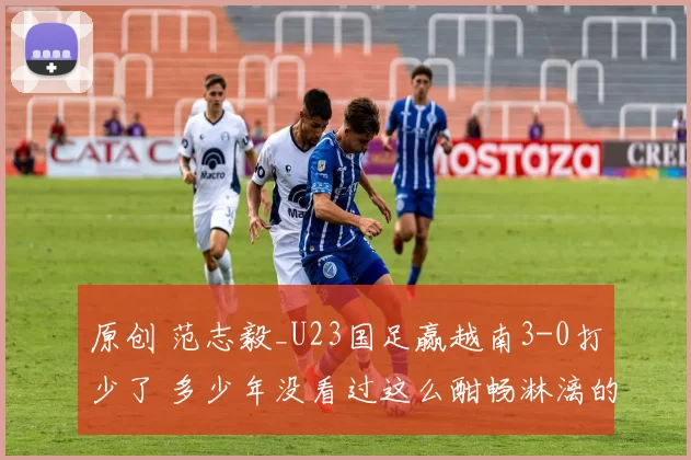 原创 范志毅_U23国足赢越南3-0打少了 多少年没看过这么酣畅淋漓的胜利