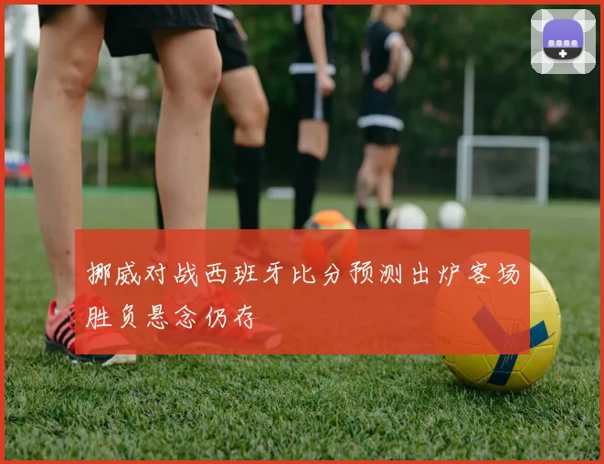 挪威对战西班牙比分预测出炉客场胜负悬念仍存