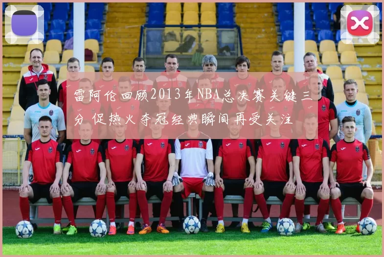 雷阿伦回顾2013年NBA总决赛关键三分 促热火夺冠经典瞬间再受关注