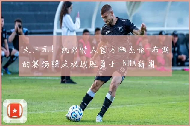 大三元！凯尔特人官方晒杰伦-布朗的赛场照庆祝战胜勇士-NBA新闻