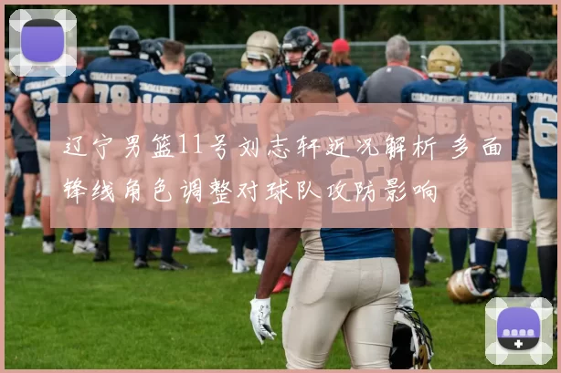 辽宁男篮11号刘志轩近况解析 多面锋线角色调整对球队攻防影响