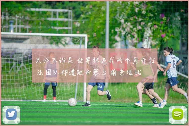 天公不作美 世界杯还有两个月开打 法国队却遭致命暴击 前景堪忧