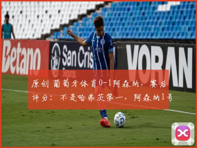 原创 葡萄牙体育0-1阿森纳，赛后评分：不是哈弗茨第一，阿森纳1号第一