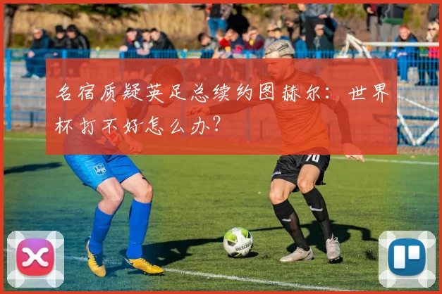 名宿质疑英足总续约图赫尔：世界杯打不好怎么办？