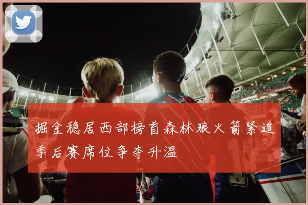 掘金稳居西部榜首森林狼火箭紧追季后赛席位争夺升温
