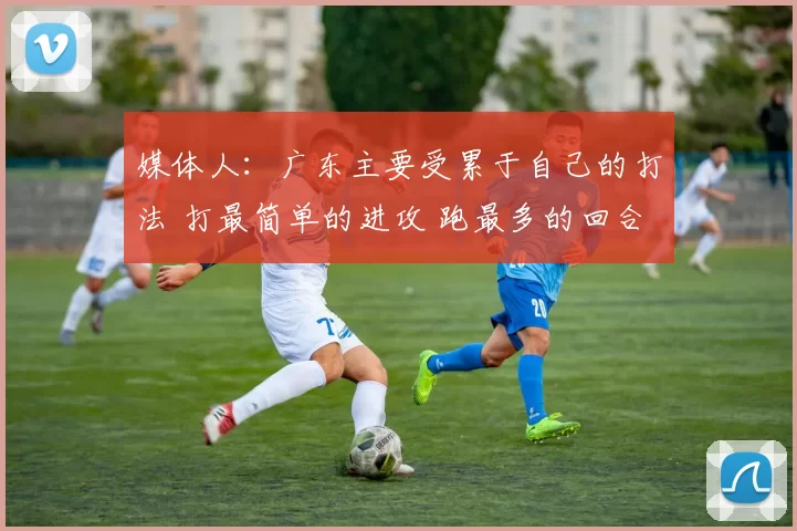 媒体人：广东主要受累于自己的打法 打最简单的进攻 跑最多的回合