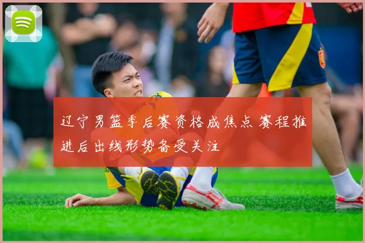 辽宁男篮季后赛资格成焦点 赛程推进后出线形势备受关注