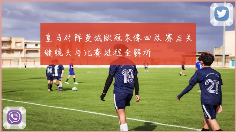 皇马对阵曼城欧冠录像回放 赛后关键镜头与比赛进程全解析