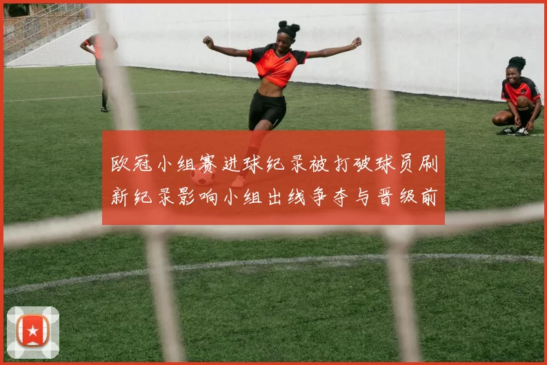 欧冠小组赛进球纪录被打破球员刷新纪录影响小组出线争夺与晋级前景