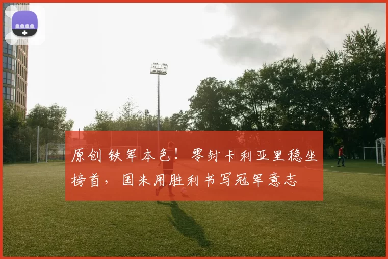 原创 铁军本色！零封卡利亚里稳坐榜首，国米用胜利书写冠军意志