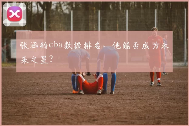 张涵钧cba数据排名，他能否成为未来之星？