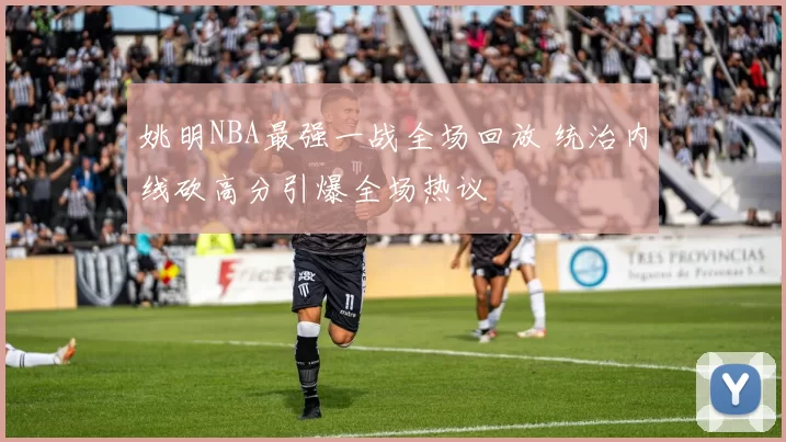 姚明NBA最强一战全场回放 统治内线砍高分引爆全场热议