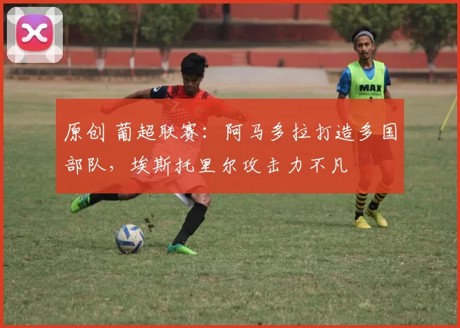 原创 葡超联赛：阿马多拉打造多国部队，埃斯托里尔攻击力不凡