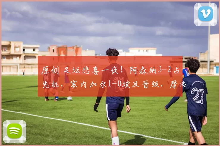 原创 足坛悲喜一夜！阿森纳3-2占先机，塞内加尔1-0埃及晋级，摩洛哥点球进决赛