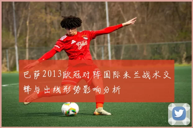 巴萨2013欧冠对阵国际米兰战术交锋与出线形势影响分析