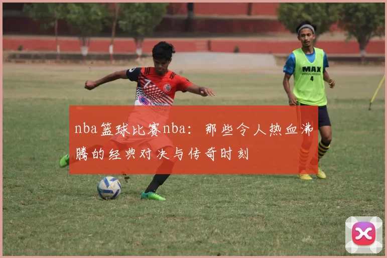 nba篮球比赛nba：那些令人热血沸腾的经典对决与传奇时刻