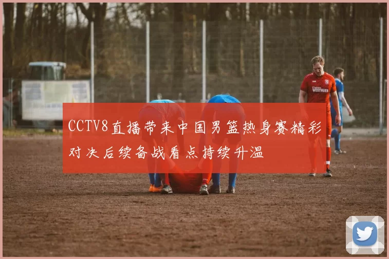 CCTV8直播带来中国男篮热身赛精彩对决后续备战看点持续升温