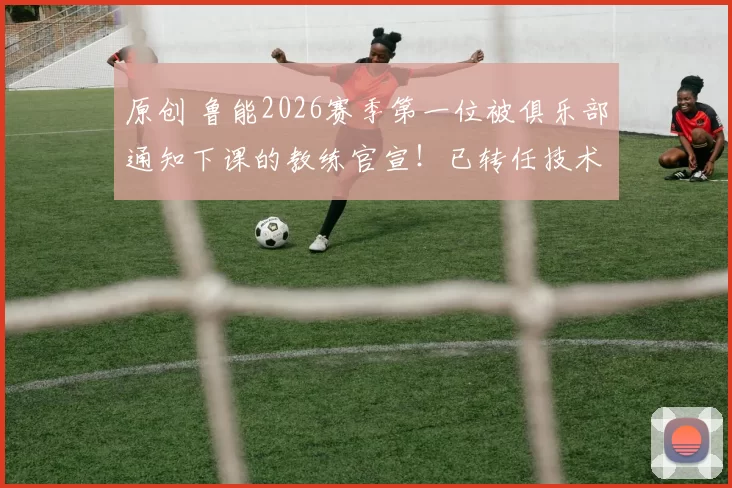 原创 鲁能2026赛季第一位被俱乐部通知下课的教练官宣！已转任技术分析师，引发热议
