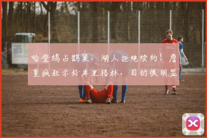 哈登鸠占鹊巢，湖人拒绝续约！詹皇疯狂示好库里格林，目的很明显