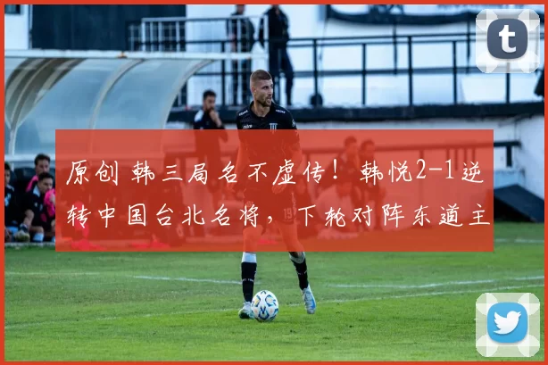 原创 韩三局名不虚传！韩悦2-1逆转中国台北名将，下轮对阵东道主黑马