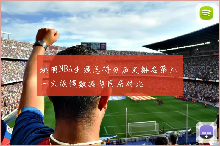 姚明NBA生涯总得分历史排名第几 一文读懂数据与同届对比