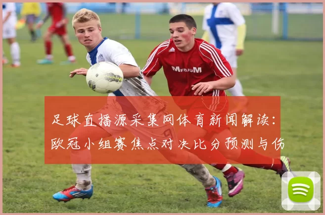 足球直播源采集网体育新闻解读：欧冠小组赛焦点对决比分预测与伤停名单影响