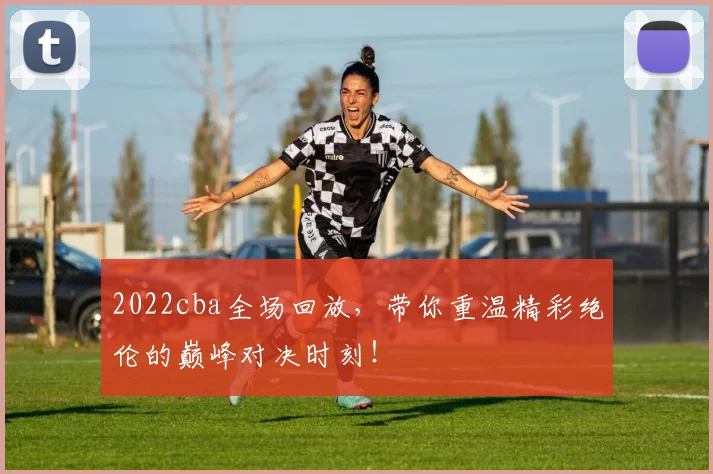 2022cba全场回放，带你重温精彩绝伦的巅峰对决时刻！