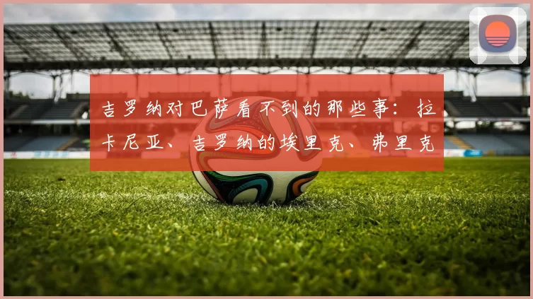 吉罗纳对巴萨看不到的那些事：拉卡尼亚、吉罗纳的埃里克、弗里克与拉菲尼亚的怒火