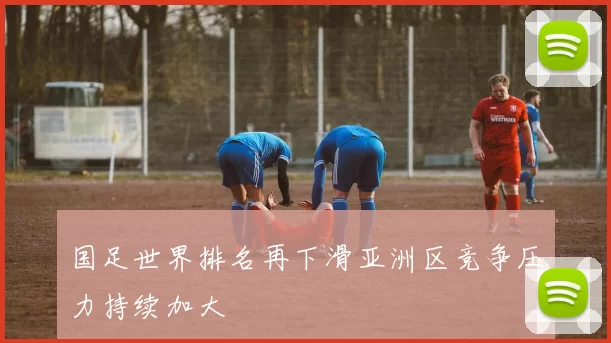 国足世界排名再下滑亚洲区竞争压力持续加大