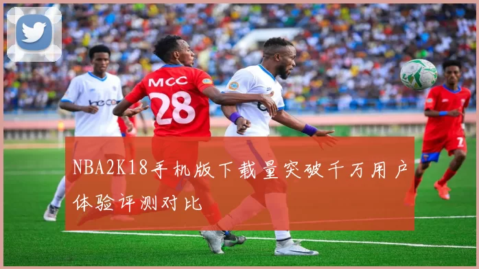 NBA2K18手机版下载量突破千万用户体验评测对比