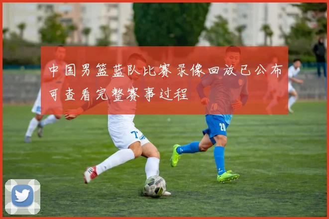 中国男篮蓝队比赛录像回放已公布可查看完整赛事过程