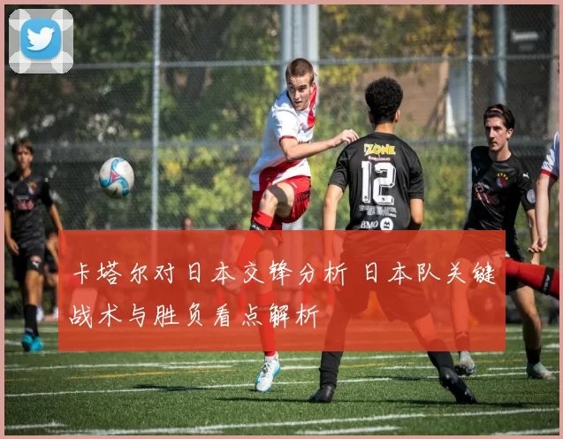 卡塔尔对日本交锋分析 日本队关键战术与胜负看点解析