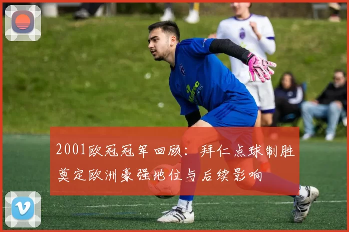 2001欧冠冠军回顾：拜仁点球制胜奠定欧洲豪强地位与后续影响